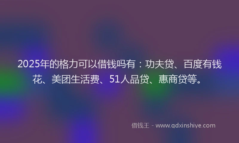 2025年的格力可以借钱吗有：功夫贷、百度有钱花、美团生活费、51人品贷、惠商贷等。