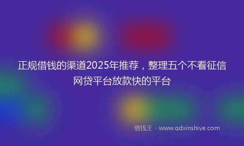 正规借钱的渠道2025年推荐，整理五个不看征信网贷平台放款快的平台