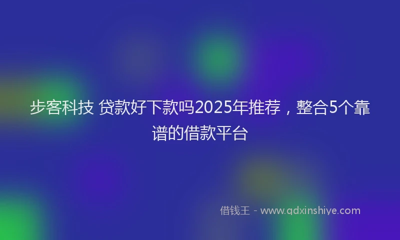 步客科技 贷款好下款吗2025年推荐，整合5个靠谱的借款平台