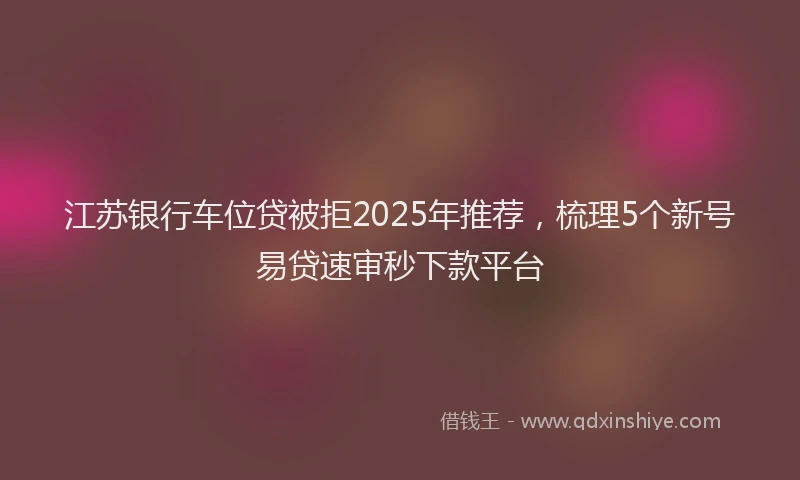 江苏银行车位贷被拒2025年推荐，梳理5个新号易贷速审秒下款平台