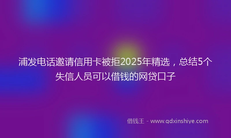 浦发电话邀请信用卡被拒2025年精选，总结5个失信人员可以借钱的网贷口子