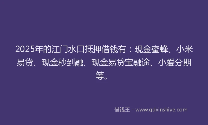 2025年的江门水口抵押借钱有：现金蜜蜂、小米易贷、现金秒到融、现金易贷宝融途、小爱分期等。