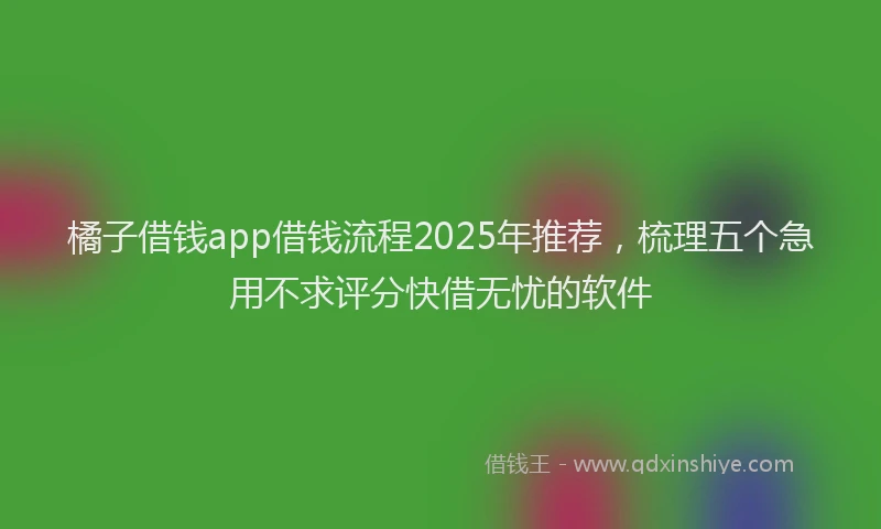 橘子借钱app借钱流程2025年推荐，梳理五个急用不求评分快借无忧的软件