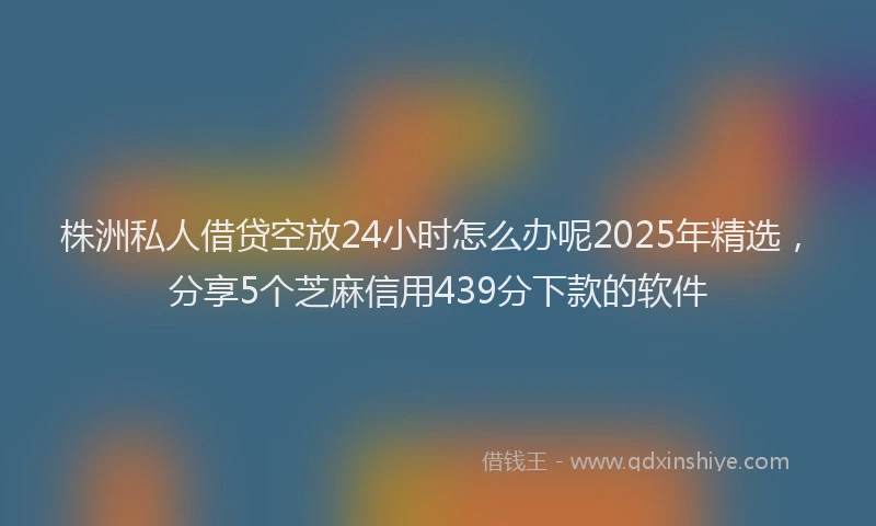 株洲私人借贷空放24小时怎么办呢2025年精选，分享5个芝麻信用439分下款的软件