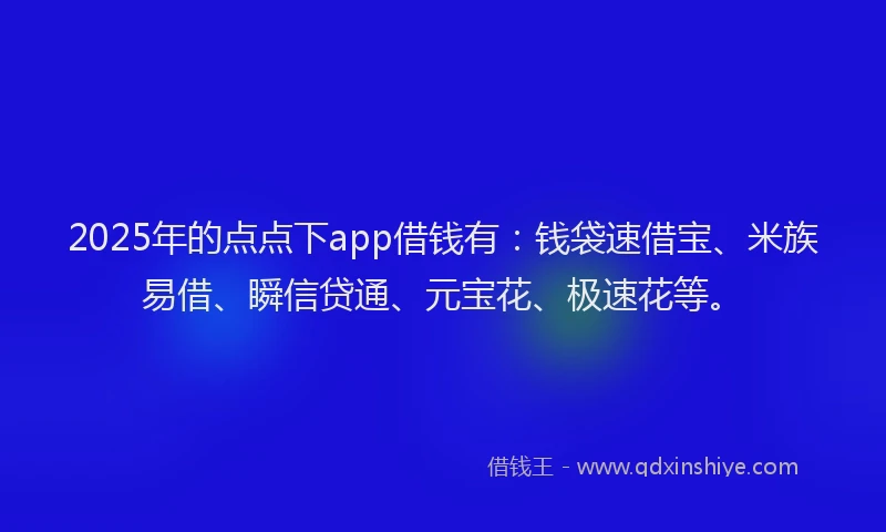 2025年的点点下app借钱有：钱袋速借宝、米族易借、瞬信贷通、元宝花、极速花等。