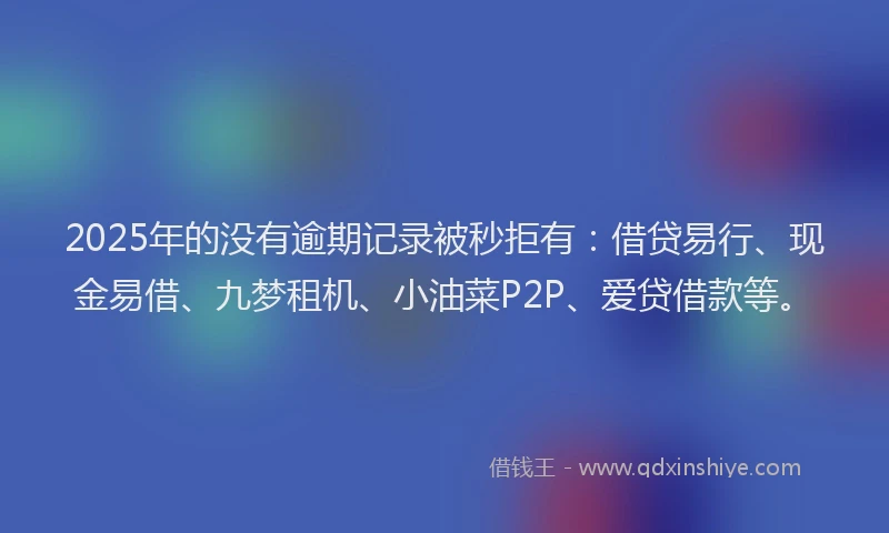 2025年的没有逾期记录被秒拒有：借贷易行、现金易借、九梦租机、小油菜P2P、爱贷借款等。
