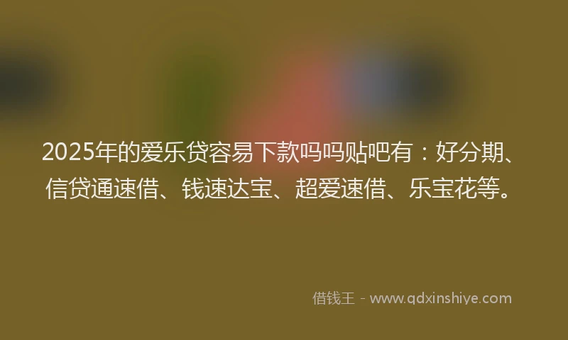 2025年的爱乐贷容易下款吗吗贴吧有：好分期、信贷通速借、钱速达宝、超爱速借、乐宝花等。