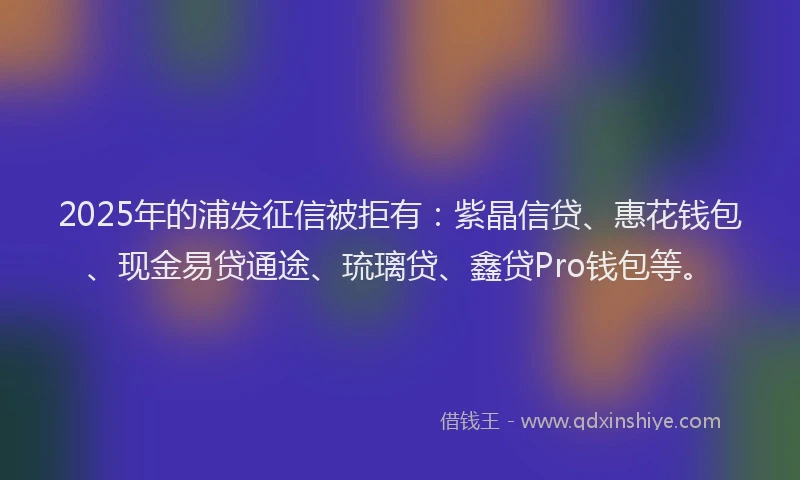 2025年的浦发征信被拒有：紫晶信贷、惠花钱包、现金易贷通途、琉璃贷、鑫贷Pro钱包等。
