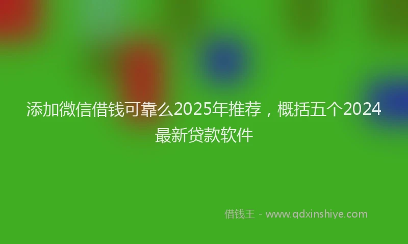 添加微信借钱可靠么2025年推荐，概括五个2024最新贷款软件