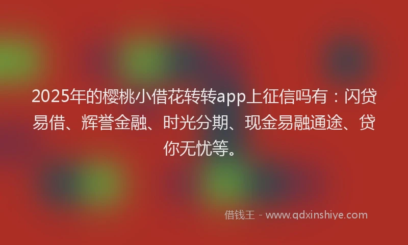 2025年的樱桃小借花转转app上征信吗有：闪贷易借、辉誉金融、时光分期、现金易融通途、贷你无忧等。
