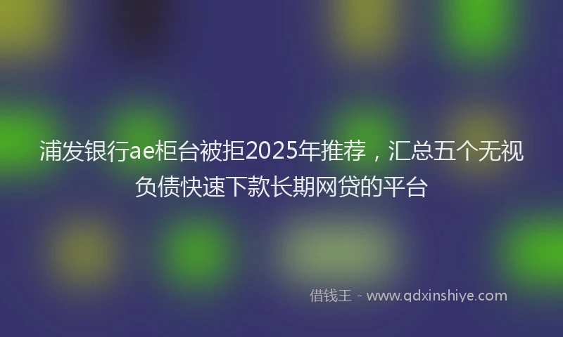 浦发银行ae柜台被拒2025年推荐，汇总五个无视负债快速下款长期网贷的平台