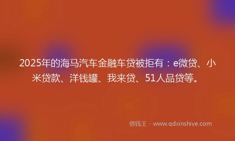 2025年的海马汽车金融车贷被拒有：e微贷、小米贷款、洋钱罐、我来贷、51人品贷等。