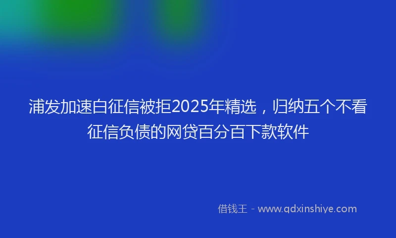浦发加速白征信被拒2025年精选，归纳五个不看征信负债的网贷百分百下款软件