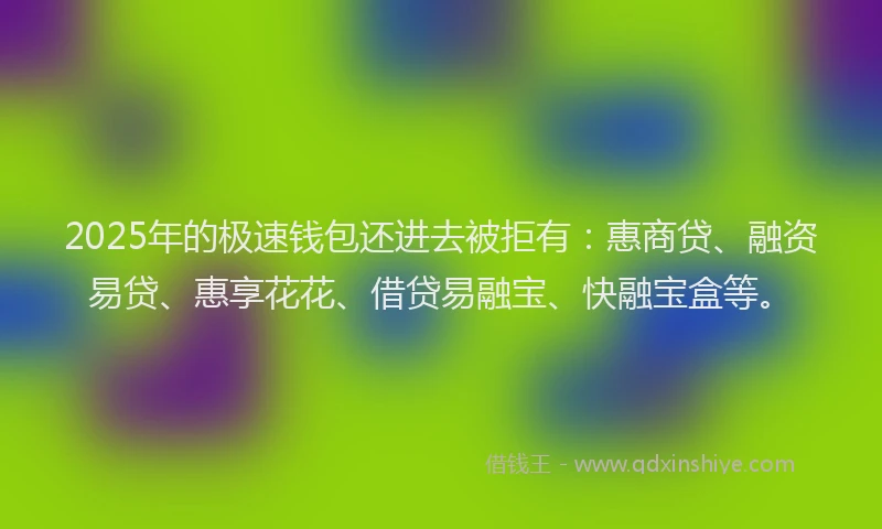 2025年的极速钱包还进去被拒有：惠商贷、融资易贷、惠享花花、借贷易融宝、快融宝盒等。