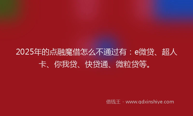 2025年的点融魔借怎么不通过有：e微贷、超人卡、你我贷、快贷通、微粒贷等。