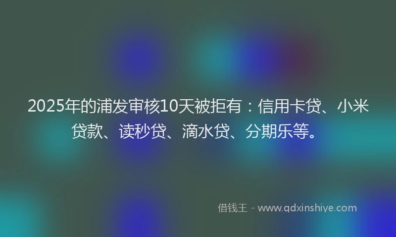 2025年的浦发审核10天被拒有：信用卡贷、小米贷款、读秒贷、滴水贷、分期乐等。