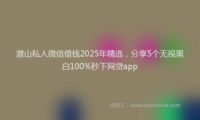 潜山私人微信借钱2025年精选，分享5个无视黑白100%秒下网贷app