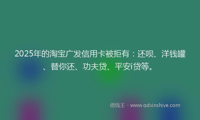2025年的淘宝广发信用卡被拒有：还呗、洋钱罐、替你还、功夫贷、平安i贷等。