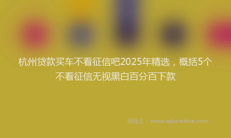 杭州贷款买车不看征信吧2025年精选，概括5个不看征信无视黑白百分百下款