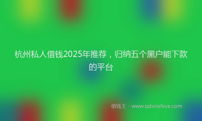 杭州私人借钱2025年推荐，归纳五个黑户能下款的平台