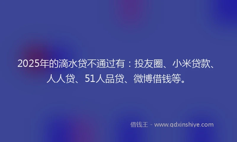 2025年的滴水贷不通过有：投友圈、小米贷款、人人贷、51人品贷、微博借钱等。