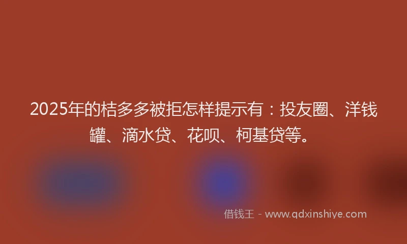 2025年的桔多多被拒怎样提示有：投友圈、洋钱罐、滴水贷、花呗、柯基贷等。