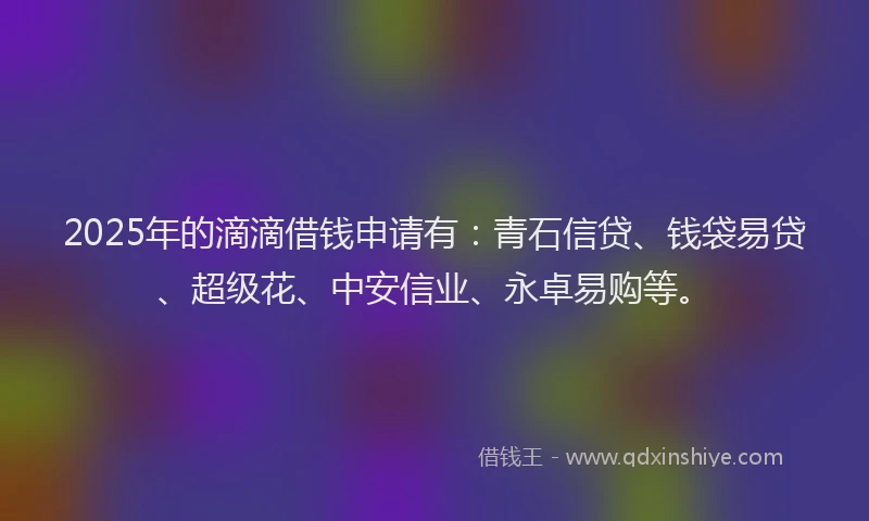 2025年的滴滴借钱申请有：青石信贷、钱袋易贷、超级花、中安信业、永卓易购等。
