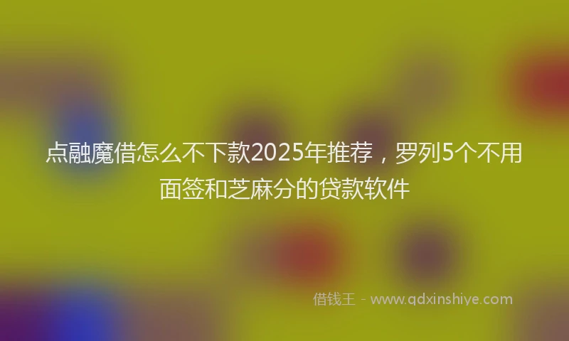 点融魔借怎么不下款2025年推荐，罗列5个不用面签和芝麻分的贷款软件