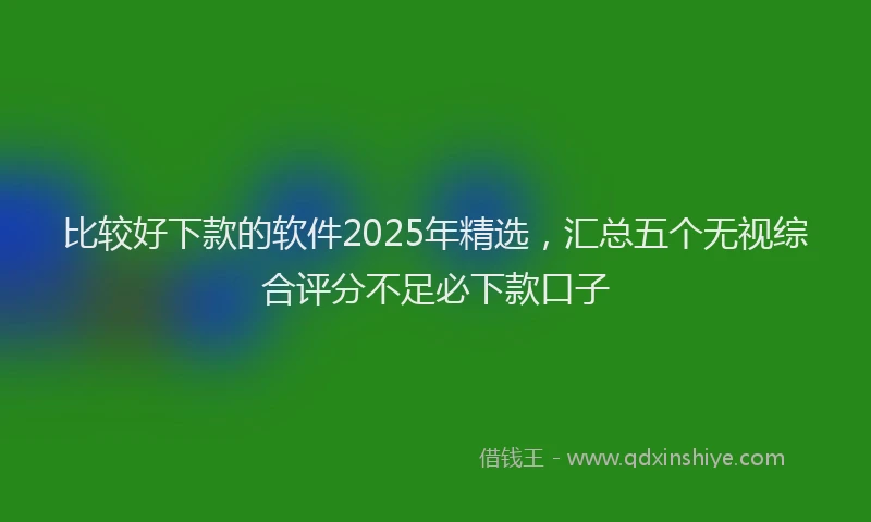 比较好下款的软件2025年精选，汇总五个无视综合评分不足必下款口子