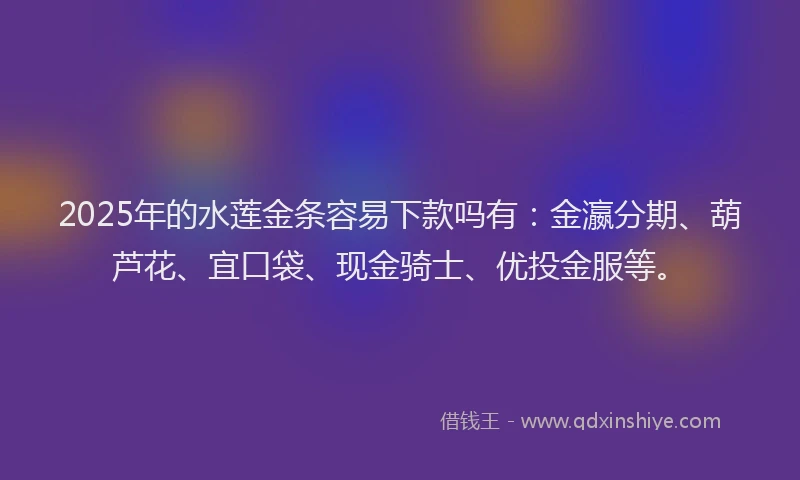 2025年的水莲金条容易下款吗有：金瀛分期、葫芦花、宜口袋、现金骑士、优投金服等。