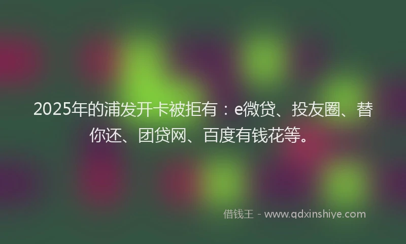2025年的浦发开卡被拒有：e微贷、投友圈、替你还、团贷网、百度有钱花等。