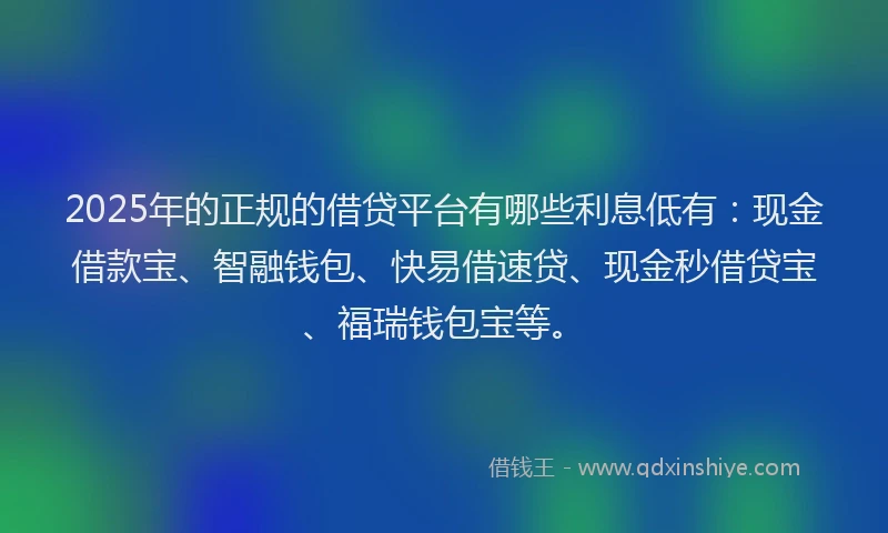 2025年的正规的借贷平台有哪些利息低有：现金借款宝、智融钱包、快易借速贷、现金秒借贷宝、福瑞钱包宝等。