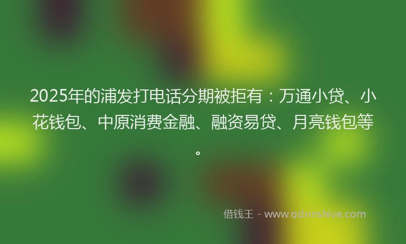 2025年的浦发打电话分期被拒有：万通小贷、小花钱包、中原消费金融、融资易贷、月亮钱包等。