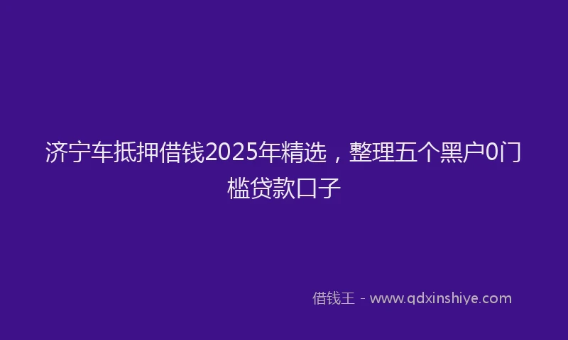 济宁车抵押借钱2025年精选，整理五个黑户0门槛贷款口子