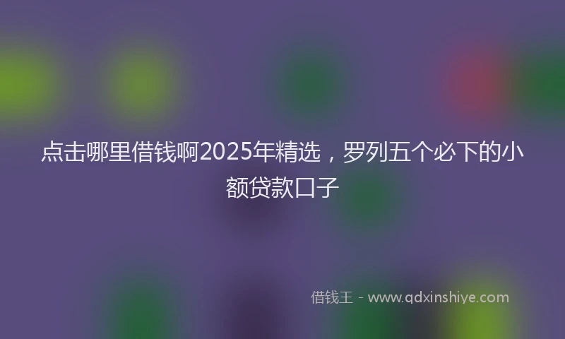 点击哪里借钱啊2025年精选，罗列五个必下的小额贷款口子