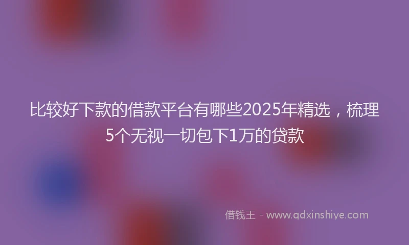 比较好下款的借款平台有哪些2025年精选，梳理5个无视一切包下1万的贷款