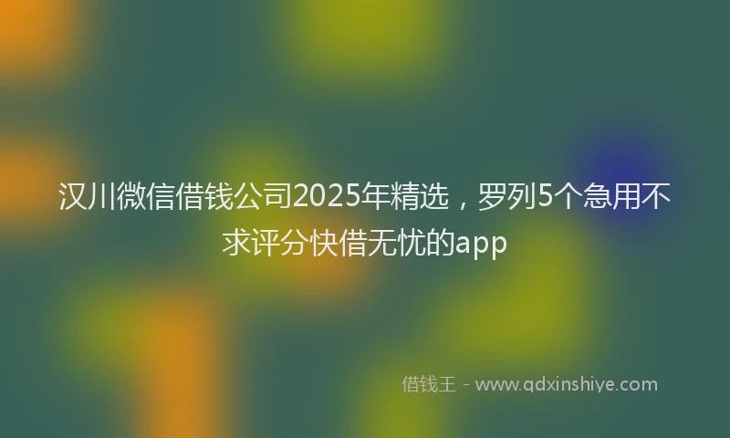 汉川微信借钱公司2025年精选，罗列5个急用不求评分快借无忧的app