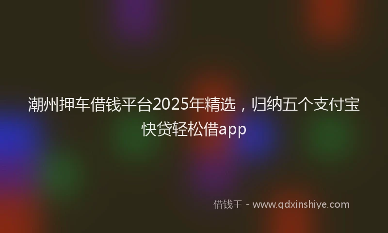 潮州押车借钱平台2025年精选，归纳五个支付宝快贷轻松借app