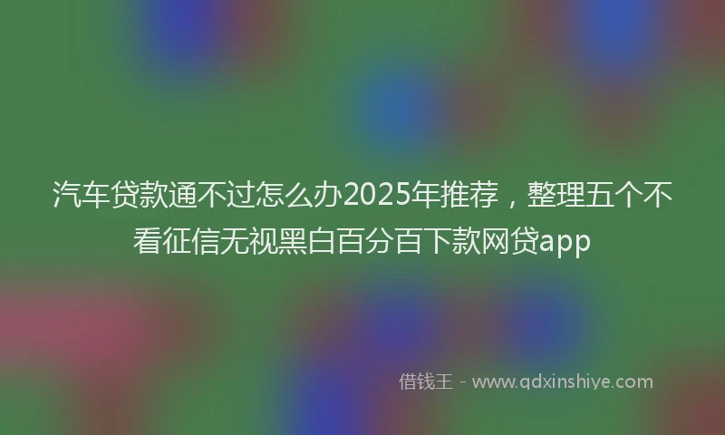 汽车贷款通不过怎么办2025年推荐，整理五个不看征信无视黑白百分百下款网贷app