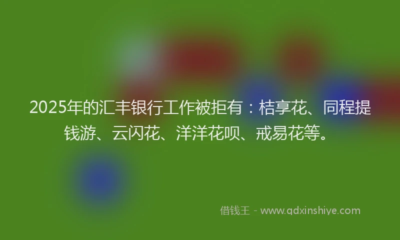 2025年的汇丰银行工作被拒有：桔享花、同程提钱游、云闪花、洋洋花呗、戒易花等。