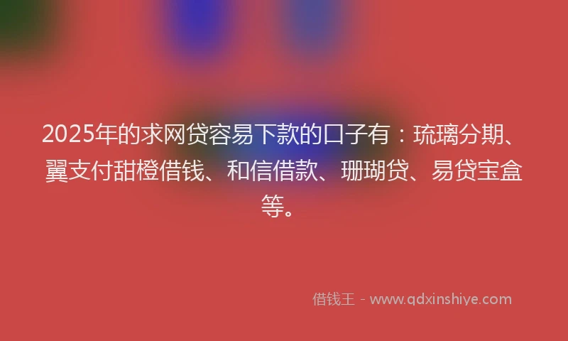 2025年的求网贷容易下款的口子有：琉璃分期、翼支付甜橙借钱、和信借款、珊瑚贷、易贷宝盒等。