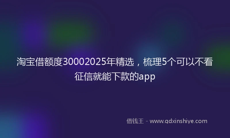 淘宝借额度30002025年精选，梳理5个可以不看征信就能下款的app