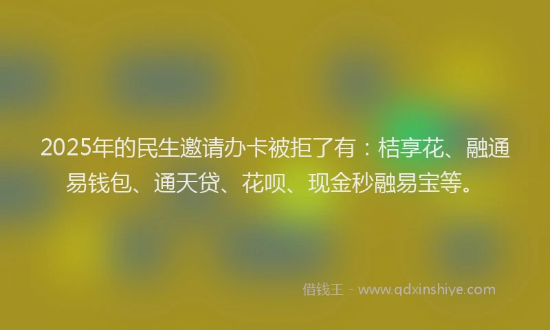 2025年的民生邀请办卡被拒了有：桔享花、融通易钱包、通天贷、花呗、现金秒融易宝等。