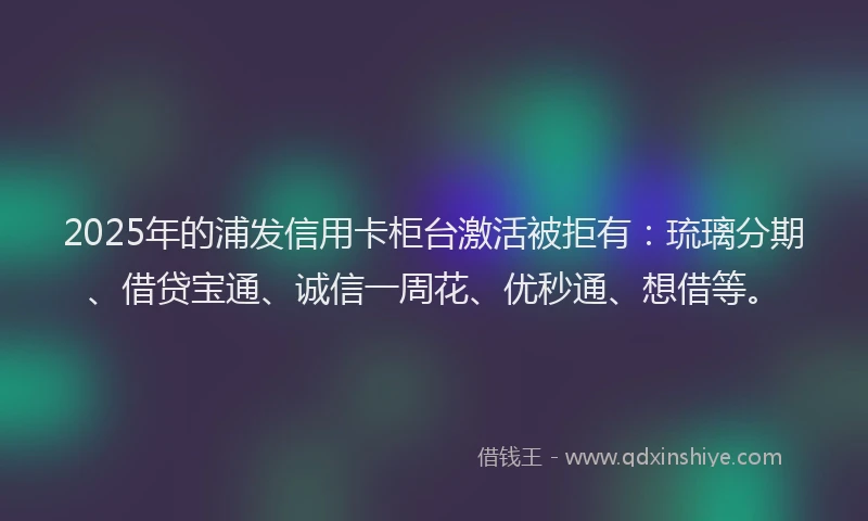 2025年的浦发信用卡柜台激活被拒有：琉璃分期、借贷宝通、诚信一周花、优秒通、想借等。