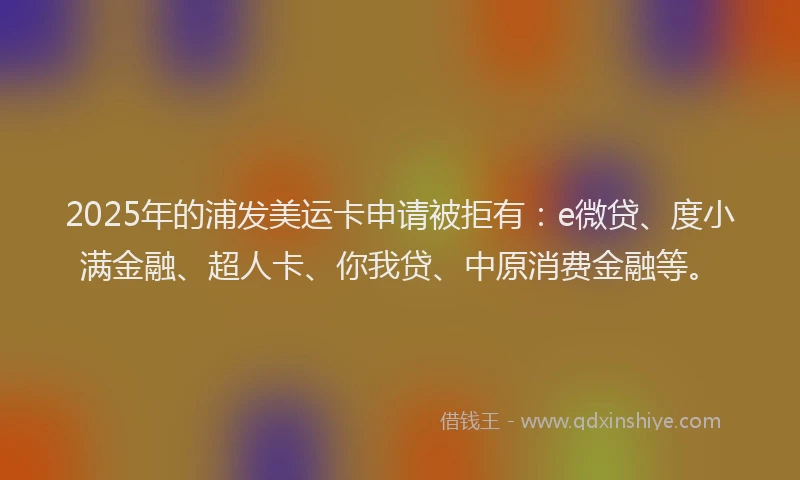 2025年的浦发美运卡申请被拒有：e微贷、度小满金融、超人卡、你我贷、中原消费金融等。