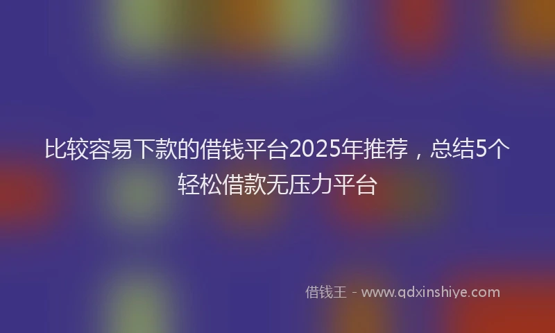 比较容易下款的借钱平台2025年推荐，总结5个轻松借款无压力平台