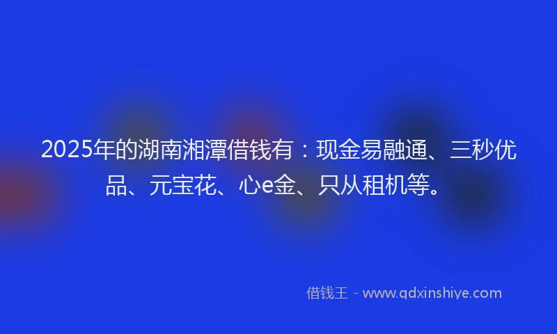 2025年的湖南湘潭借钱有：现金易融通、三秒优品、元宝花、心e金、只从租机等。