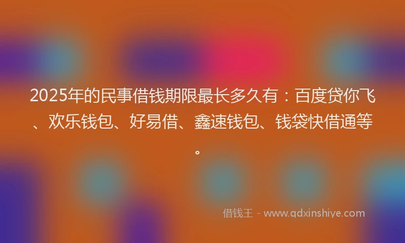 2025年的民事借钱期限最长多久有：百度贷你飞、欢乐钱包、好易借、鑫速钱包、钱袋快借通等。