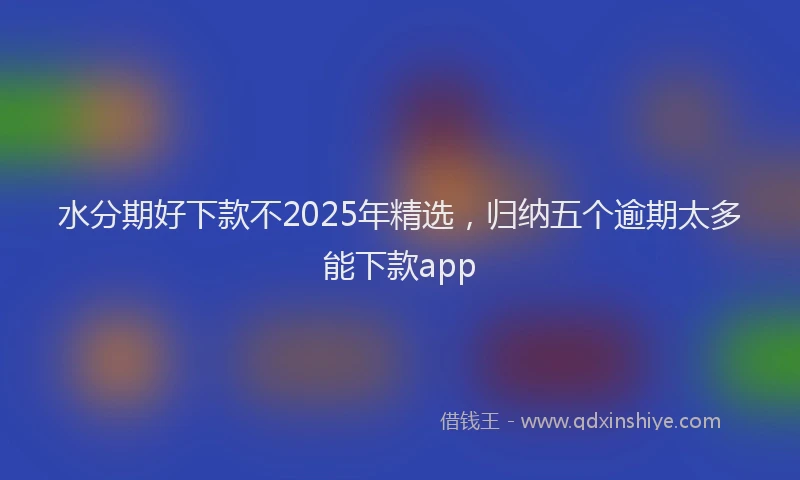 水分期好下款不2025年精选，归纳五个逾期太多能下款app