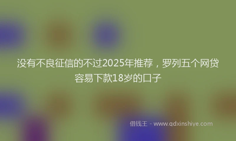 没有不良征信的不过2025年推荐，罗列五个网贷容易下款18岁的口子